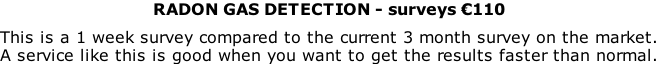 RADON GAS DETECTION - surveys €110  This is a 1 week survey compared to the current 3 month survey on the market. A service like this is good when you want to get the results faster than normal.