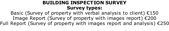 BUILDING INSPECTION SURVEY Survey types:  Basic (Survey of property with verbal analysis to client) €150 Image Report (Survey of property with images report) €200 Full Report (Survey of property with images report and analysis) €250